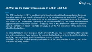 The CAS mechanism in .NET is used to control and configure the ability of managed code. Earlier, as
this policy was applicable for only native applications, the security guarantee was limited. Therefore,
developers used to look for alternating solutions, such as operating system-level solutions. This problem
was solved in .NET Framework 4 by turning off the machine-wide security. The shared and hosted Web
applications can now run more securely. The security policy in .NET Framework 4 has been simplified
using the transparency model. This model allows you to run the Web applications without concerning
about the CAS policies.
As a result of security policy changes in .NET Framework 4.0, you may encounter compilation warnings
and runtime exceptions, if your try to use the obsolete CAS policy types and members either implicitly or
explicitly. However, you can avoid the warnings and errors by using the
<NetFx40_LegacySecurityPolicy> configuration element in the runtime settings schema to opt into the
obsolete CAS policy behavior.
42.What are the improvements made in CAS in .NET 4.0?
 