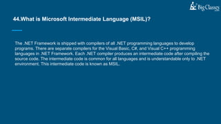 The .NET Framework is shipped with compilers of all .NET programming languages to develop
programs. There are separate compilers for the Visual Basic, C#, and Visual C++ programming
languages in .NET Framework. Each .NET compiler produces an intermediate code after compiling the
source code. The intermediate code is common for all languages and is understandable only to .NET
environment. This intermediate code is known as MSIL.
44.What is Microsoft Intermediate Language (MSIL)?
 