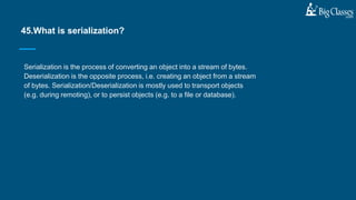 Serialization is the process of converting an object into a stream of bytes.
Deserialization is the opposite process, i.e. creating an object from a stream
of bytes. Serialization/Deserialization is mostly used to transport objects
(e.g. during remoting), or to persist objects (e.g. to a file or database).
45.What is serialization?
 