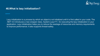 Lazy initialization is a process by which an object is not initialized until it is first called in your code. The
.NET 4.0 introduces a new wrapper class, System.Lazy<T>, for executing the lazy initialization in your
application. Lazy initialization helps you to reduce the wastage of resources and memory requirements
to improve performance. It also supports thread-safety.
46.What is lazy initialization?
 