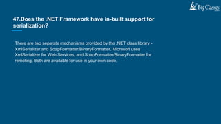 There are two separate mechanisms provided by the .NET class library -
XmlSerializer and SoapFormatter/BinaryFormatter. Microsoft uses
XmlSerializer for Web Services, and SoapFormatter/BinaryFormatter for
remoting. Both are available for use in your own code.
47.Does the .NET Framework have in-built support for
serialization?
 