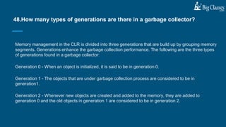 Memory management in the CLR is divided into three generations that are build up by grouping memory
segments. Generations enhance the garbage collection performance. The following are the three types
of generations found in a garbage collector:
Generation 0 - When an object is initialized, it is said to be in generation 0.
Generation 1 - The objects that are under garbage collection process are considered to be in
generation1.
Generation 2 - Whenever new objects are created and added to the memory, they are added to
generation 0 and the old objects in generation 1 are considered to be in generation 2.
48.How many types of generations are there in a garbage collector?
 