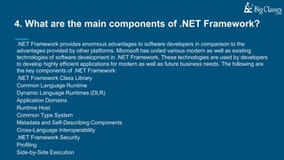 .NET Framework provides enormous advantages to software developers in comparison to the
advantages provided by other platforms. Microsoft has united various modern as well as existing
technologies of software development in .NET Framework. These technologies are used by developers
to develop highly efficient applications for modern as well as future business needs. The following are
the key components of .NET Framework:
.NET Framework Class Library
Common Language Runtime
Dynamic Language Runtimes (DLR)
Application Domains
Runtime Host
Common Type System
Metadata and Self-Describing Components
Cross-Language Interoperability
.NET Framework Security
Profiling
Side-by-Side Execution
4. What are the main components of .NET Framework?
 