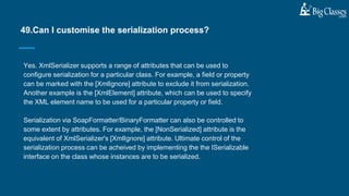Yes. XmlSerializer supports a range of attributes that can be used to
configure serialization for a particular class. For example, a field or property
can be marked with the [XmlIgnore] attribute to exclude it from serialization.
Another example is the [XmlElement] attribute, which can be used to specify
the XML element name to be used for a particular property or field.
Serialization via SoapFormatter/BinaryFormatter can also be controlled to
some extent by attributes. For example, the [NonSerialized] attribute is the
equivalent of XmlSerializer's [XmlIgnore] attribute. Ultimate control of the
serialization process can be acheived by implementing the the ISerializable
interface on the class whose instances are to be serialized.
49.Can I customise the serialization process?
 