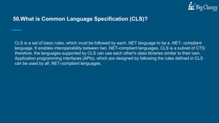 CLS is a set of basic rules, which must be followed by each .NET language to be a .NET- compliant
language. It enables interoperability between two .NET-compliant languages. CLS is a subset of CTS;
therefore, the languages supported by CLS can use each other's class libraries similar to their own.
Application programming interfaces (APIs), which are designed by following the rules defined in CLS
can be used by all .NET-compliant languages.
50.What is Common Language Specification (CLS)?
 
