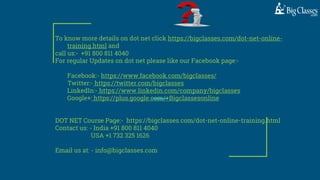 To know more details on dot net click https://bigclasses.com/dot-net-online-
training.html and
call us:- +91 800 811 4040
For regular Updates on dot net please like our Facebook page:-
Facebook:- https://www.facebook.com/bigclasses/
Twitter:- https://twitter.com/bigclasses
LinkedIn:- https://www.linkedin.com/company/bigclasses
Google+: https://plus.google.com/+Bigclassesonline
DOT NET Course Page:- https://bigclasses.com/dot-net-online-training.html
Contact us: - India +91 800 811 4040
USA +1 732 325 1626
Email us at: - info@bigclasses.com
 