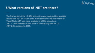 The final version of the 1.0 SDK and runtime was made publicly available
around 6pm PST on 15-Jan-2002. At the same time, the final version of
Visual Studio.NET was made available to MSDN subscribers.
.NET 1.1 was released in April 2003 - it's mostly bug fixes for 1.0.
.NET 2.0 is expected in 2005.
5.What versions of .NET are there?
 