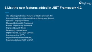 The following are the new features of .NET Framework 4.0:
Improved Application Compatibility and Deployment Support
Dynamic Language Runtime
Managed Extensibility Framework
Parallel Programming framework
Improved Security Model
Networking Improvements
Improved Core ASP.NET Services
Improvements in WPF 4
Improved Entity Framework (EF)
Integration between WCF and WF
6.List the new features added in .NET Framework 4.0.
 