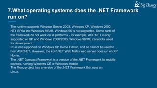 The runtime supports Windows Server 2003, Windows XP, Windows 2000,
NT4 SP6a and Windows ME/98. Windows 95 is not supported. Some parts of
the framework do not work on all platforms - for example, ASP.NET is only
supported on XP and Windows 2000/2003. Windows 98/ME cannot be used
for development.
IIS is not supported on Windows XP Home Edition, and so cannot be used to
host ASP.NET. However, the ASP.NET Web Matrix web server does run on XP
Home.
The .NET Compact Framework is a version of the .NET Framework for mobile
devices, running Windows CE or Windows Mobile.
The Mono project has a version of the .NET Framework that runs on
Linux.
7.What operating systems does the .NET Framework
run on?
 