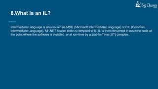 Intermediate Language is also known as MSIL (Microsoft Intermediate Language) or CIL (Common
Intermediate Language). All .NET source code is compiled to IL. IL is then converted to machine code at
the point where the software is installed, or at run-time by a Just-In-Time (JIT) compiler.
8.What is an IL?
 