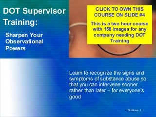 DOT Supervisor
Training:
Learn to recognize the signs and
symptoms of substance abuse so
that you can intervene sooner
rather than later – for everyone’s
good
Sharpen Your
Observational
Powers
158 Slides: 1
CLICK TO OWN THIS
COURSE ON SLIDE #4
This is a two hour course
with 158 images for any
company needing DOT
Training
 