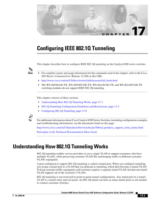 C H A P T E R

17

Configuring IEEE 802.1Q Tunneling
This chapter describes how to configure IEEE 802.1Q tunneling on the Catalyst 6500 series switches.

•

For complete syntax and usage information for the commands used in this chapter, refer to the Cisco
IOS Master Command List, Release 12.2SX at this URL:

•

http://www.cisco.com/en/US/docs/ios/mcl/allreleasemcl/all_book.html

•

Note

The WS-X6548-GE-TX, WS-X6548V-GE-TX, WS-X6148-GE-TX, and WS-X6148V-GE-TX
switching modules do not support IEEE 802.1Q tunneling.

This chapter consists of these sections:
•
•

802.1Q Tunneling Configuration Guidelines and Restrictions, page 17-3

•

Tip

Understanding How 802.1Q Tunneling Works, page 17-1
Configuring 802.1Q Tunneling, page 17-6

For additional information about Cisco Catalyst 6500 Series Switches (including configuration examples
and troubleshooting information), see the documents listed on this page:
http://www.cisco.com/en/US/products/hw/switches/ps708/tsd_products_support_series_home.html
Participate in the Technical Documentation Ideas forum

Understanding How 802.1Q Tunneling Works
802.1Q tunneling enables service providers to use a single VLAN to support customers who have
multiple VLANs, while preserving customer VLAN IDs and keeping traffic in different customer
VLANs segregated.
A port configured to support 802.1Q tunneling is called a tunnel port. When you configure tunneling,
you assign a tunnel port to a VLAN that you dedicate to tunneling, which then becomes a tunnel VLAN.
To keep customer traffic segregated, each customer requires a separate tunnel VLAN, but that one tunnel
VLAN supports all of the customer’s VLANs.
802.1Q tunneling is not restricted to point-to-point tunnel configurations. Any tunnel port in a tunnel
VLAN is a tunnel entry and exit point. An 802.1Q tunnel can have as many tunnel ports as are needed
to connect customer switches.

Catalyst 6500 Series Switch Cisco IOS Software Configuration Guide, Release 12.2SXF
OL-3999-08

17-1

 