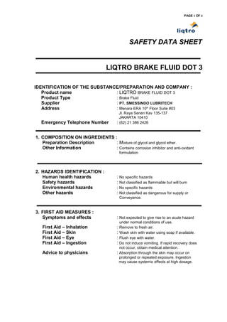 PAGE 1 OF 6




                                               SAFETY DATA SHEET


                                  LIQTRO BRAKE FLUID DOT 3

IDENTIFICATION OF THE SUBSTANCE/PREPARATION AND COMPANY :
   Product name               : LIQTRO BRAKE FLUID DOT 3
   Product Type               : Brake Fluid
   Supplier                   : PT. SMESSINDO LUBRITECH
   Address                    : Menara ERA 10th Floor Suite #03
                                          Jl. Raya Senen Kav 135-137
                                          JAKARTA 10410
  Emergency Telephone Number            : (62) 21 386 2426


1. COMPOSITION ON INGREDIENTS :
   Preparation Description     : Mixture of glycol and glycol ether.
   Other Information           : Contains corrosion inhibitor and anti-oxidant
                                         formulation




2. HAZARDS IDENTIFICATION :
   Human health hazards                 : No specific hazards
   Safety hazards                       : Not classified as flammable but will burn
   Environmental hazards                : No specific hazards
   Other hazards                        : Not classified as dangerous for supply or
                                         Conveyance.


3. FIRST AID MEASURES :
   Symptoms and effects                 : Not expected to give rise to an acute hazard
                                         under normal conditions of use.
   First Aid – Inhalation               : Remove to fresh air.
   First Aid – Skin                     : Wash skin with water using soap if available.
   First Aid – Eye                      : Flush eye with water.
   First Aid – Ingestion                : Do not induce vomiting. If rapid recovery does
                                          not occur, obtain medical attention.
   Advice to physicians                 : Absorption through the skin may occur on
                                          prolonged or repeated exposure. Ingestion
                                          may cause systemic effects at high dosage.
 