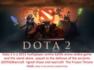 Dota 2 is a 2013 multiplayer online battle arena wideo game 
and the stand alone sequel to the defense of the ancients 
(DOTA)Warcraft rignof chaos and warcraft The Frozen Throne 
mod.( HERE IS THE OTHER CHARACTERS) 
 
