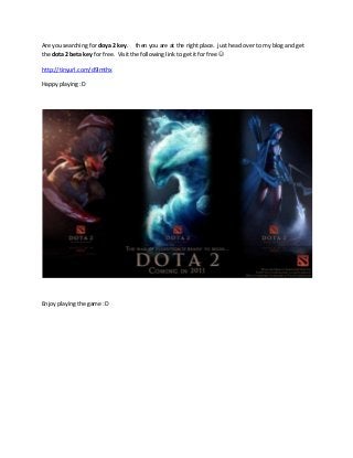 Are you searching for doya 2 key. then you are at the right place. just head over to my blog and get
the dota 2 beta key for free. Visit the following link to get it for free 
http://tinyurl.com/d9lmthx
Happy playing :D
Enjoy playing the game :D
 
