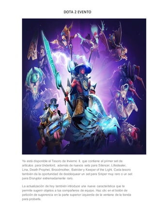 DOTA 2 EVENTO
Ya está disponible el Tesoro de Invierno II, que contiene el primer set de
artículos para Underlord, además de nuevos sets para Silencer, Lifestealer,
Lina, Death Prophet, Broodmother, Batrider y Keeper of the Light. Cada tesoro
también da la oportunidad de desbloquear un set para Sniper muy raro o un set
para Disruptor extremadamente raro.
La actualización de hoy también introduce una nueva característica que te
permite sugerir objetos a tus compañeros de equipo. Haz clic en el botón de
petición de sugerencia en la parte superior izquierda de la ventana de la tienda
para probarla.
 