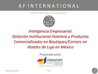 AF INTERNATIONAL
                Insight • Innovation • Intelligence®




              Inteligencia Empresarial:
      Dotación Institucional Hotelera y Productos
       Comercializados en Boutiques/Corners en
              Hoteles de Lujo en México
                         Preparado para:



Mayo 30, 2012                   P 937
 