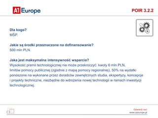 Odwiedź nas!
www.a1europe.pl
POIR 3.2.2
Dla kogo?
MŚP.
Jakie są środki przeznaczone na dofinansowanie?
500 mln PLN.
Jaka j...