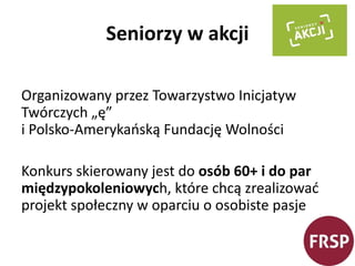 Seniorzy w akcji 
Organizowany przez Towarzystwo Inicjatyw 
Twórczych „ę” 
i Polsko-Amerykańską Fundację Wolności 
Konkurs skierowany jest do osób 60+ i do par 
międzypokoleniowych, które chcą zrealizować 
projekt społeczny w oparciu o osobiste pasje 
 