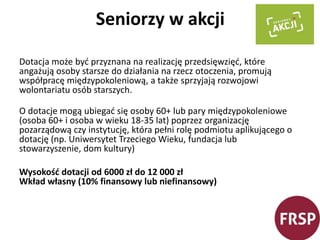 Seniorzy w akcji 
Dotacja może być przyznana na realizację przedsięwzięć, które 
angażują osoby starsze do działania na rzecz otoczenia, promują 
współpracę międzypokoleniową, a także sprzyjają rozwojowi 
wolontariatu osób starszych. 
O dotacje mogą ubiegać się osoby 60+ lub pary międzypokoleniowe 
(osoba 60+ i osoba w wieku 18-35 lat) poprzez organizację 
pozarządową czy instytucję, która pełni rolę podmiotu aplikującego o 
dotację (np. Uniwersytet Trzeciego Wieku, fundacja lub 
stowarzyszenie, dom kultury) 
Wysokość dotacji od 6000 zł do 12 000 zł 
Wkład własny (10% finansowy lub niefinansowy) 
 