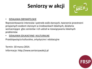 Seniorzy w akcji 
• DZIAŁANIA OBYWATELSKIE 
Reprezentowanie interesów i potrzeb osób starszych, tworzenie przestrzeni 
przyjaznych osobom starszym w środowiskach lokalnych, działania 
wzmacniające głos seniorów i ich udział w rozwiązywaniu lokalnych 
problemów 
• DZIAŁANIA EDUKACYJNE I KULTURALNE 
Przedsięwzięcia kulturalne, artystyczne i edukacyjne 
Termin: 10 marca 2014. 
Informacje: http://www.seniorzywakcji.pl 
 