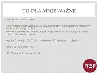 TO DLA MNIE WAŻNE 
Organizator: Fundacja Aviva 
Celem konkursu jest wyłonienie ciekawych inicjatyw, pomagających rodzicom w 
wychowaniu małych dzieci. 
Podmioty uprawnione do startu: Organizacje pozarządowe działające na rzecz 
dzieci, rodziny i wychowania 
Wysokość dotacji: 100 000 zł do podziału na 20 najlepszych projektów 
Termin: 28 marca 2014 roku 
http://www.todlamniewazne.pl/ 
 