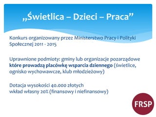 „Świetlica – Dzieci – Praca” 
Konkurs organizowany przez Ministerstwo Pracy i Polityki 
Społecznej 2011 - 2015 
Uprawnione podmioty: gminy lub organizacje pozarządowe 
które prowadzą placówkę wsparcia dziennego (świetlice, 
ognisko wychowawcze, klub młodzieżowy) 
Dotacja wysokości 40.000 złotych 
wkład własny 20% (finansowy i niefinansowy) 
 