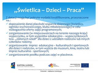 „Świetlica – Dzieci – Praca” 
Z dotacji mogą być pokryte wydatki kwalifikowane, przeznaczone 
na.: 
 doposażenie danej placówki wsparcia dziennego (świetlicy, 
ogniska wychowawczego, klubu młodzieżowego) w celu 
wzbogacenia oferty zajęć programowych; 
 zorganizowanie (w miejscowościach na terenie naszego kraju) 
wypoczynku, w tym wyjazdów edukacyjno – wypoczynkowych 
tzw. „zielonych szkół” dla dzieci z udziałem rodziców lub innych 
członków rodziny; 
 organizowanie imprez edukacyjno – kulturalnych i sportowych 
dla dzieci i rodziców, w tym wyjścia do muzeum, kina, teatru lub 
imprez kulturalno - sportowych; 
 zorganizowanie posiłku podczas zajęć w placówce. 
 