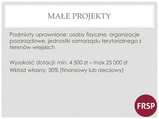 MAŁE PROJEKTY 
Podmioty uprawnione: osoby fizyczne, organizacje 
pozarządowe, jednostki samorządu terytorialnego z 
terenów wiejskich 
Wysokość dotacji: min. 4 500 zł – max 25 000 zł 
Wkład własny: 30% (finansowy lub rzeczowy) 
 