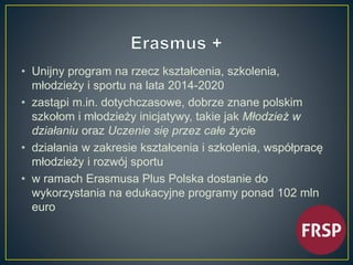 • Unijny program na rzecz kształcenia, szkolenia, 
młodzieży i sportu na lata 2014-2020 
• zastąpi m.in. dotychczasowe, dobrze znane polskim 
szkołom i młodzieży inicjatywy, takie jak Młodzież w 
działaniu oraz Uczenie się przez całe życie 
• działania w zakresie kształcenia i szkolenia, współpracę 
młodzieży i rozwój sportu 
• w ramach Erasmusa Plus Polska dostanie do 
wykorzystania na edukacyjne programy ponad 102 mln 
euro 
 