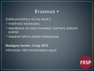 Został podzielony na trzy akcje Ł 
 mobilność edukacyjna, 
 współpraca na rzecz innowacji i wymiany dobrych 
praktyk 
wsparcie reform polityki edukacyjnej 
Następny termin: 4 luty 2015 
Informacje: http://erasmusplus.org.pl 
 