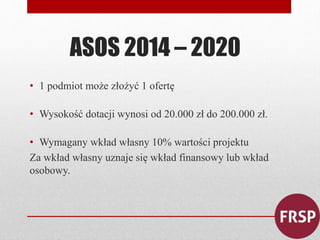 ASOS 2014 – 2020 
• 1 podmiot może złożyć 1 ofertę 
• Wysokość dotacji wynosi od 20.000 zł do 200.000 zł. 
• Wymagany wkład własny 10% wartości projektu 
Za wkład własny uznaje się wkład finansowy lub wkład 
osobowy. 
 
