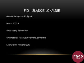 FIO – ŚLĄSKIE LOKALNIE 
Operator dla Śląska: CRIS Rybnik 
Dotacja: 5000 zł 
Wkład własny: niefinansowy 
Wnioskodawcy: ngo, grupy nieformalne, partnerstwa 
Kolejny termin I/II kwartał 2015 
 