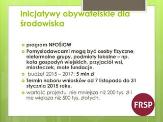 Inicjatywy obywatelskie dla 
środowiska 
 program NFOŚiGW 
 Pomysłodawcami mogą być osoby fizyczne, 
nieformalne grupy, podmioty lokalne – np. 
koła gospodyń wiejskich, przyjaciół wsi, 
miasteczek, małe fundacje. 
 budżet 2015 – 2017: 5 mln zł 
 Termin naboru wniosków od 7 listopada do 31 
stycznia 2015 roku. 
 wartość projektu nie mniejsza niż 200 tys. zł i 
nie większa niż 500 tys. złotych. 
 