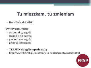 Tu mieszkam, tu zmieniam 
• Bank Zachodni WBK 
KWOTY GRANTÓW 
• 20 000 zł 15 nagród 
• 10 000 zł 30 nagród 
• 5 000 zł 100 nagród 
• 2 500 zł 160 nagród 
• TERMIN do 23 listopada 2014 
• http://www.bzwbk.pl/informacje-o-banku/granty/zasady.html 
 