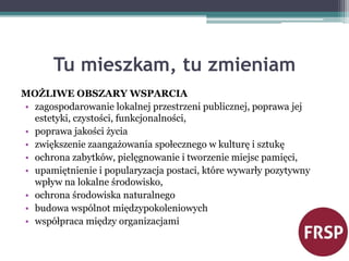 Tu mieszkam, tu zmieniam 
MOŻLIWE OBSZARY WSPARCIA 
• zagospodarowanie lokalnej przestrzeni publicznej, poprawa jej 
estetyki, czystości, funkcjonalności, 
• poprawa jakości życia 
• zwiększenie zaangażowania społecznego w kulturę i sztukę 
• ochrona zabytków, pielęgnowanie i tworzenie miejsc pamięci, 
• upamiętnienie i popularyzacja postaci, które wywarły pozytywny 
wpływ na lokalne środowisko, 
• ochrona środowiska naturalnego 
• budowa wspólnot międzypokoleniowych 
• współpraca między organizacjami 
 