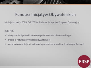 Fundusz Inicjatyw Obywatelskich 
Istnieje od roku 2005. Od 2009 roku funkcjonuje jak Program Operacyjny. 
Cele FIO: 
 zwiększanie dynamiki rozwoju społeczeństwa obywatelskiego 
 troska o rozwój aktywności obywatelskiej 
 wzmocnienie miejsca i roli trzeciego sektora w realizacji zadań publicznych 
 