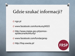 Gdzie szukać informacji? 
O ngo.pl 
O www.facebook.com/konkursyNGO 
O http://www.mpips.gov.pl/pomoc-spoleczna/ 
konkursy/ 
O www.facebook.com/fundacjarsp 
O http://frsp.ewola.pl/ 
 