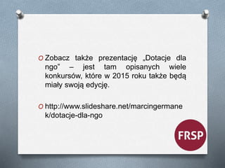 O Zobacz także prezentację „Dotacje dla 
ngo” – jest tam opisanych wiele 
konkursów, które w 2015 roku także będą 
miały swoją edycję. 
O http://www.slideshare.net/marcingermane 
k/dotacje-dla-ngo 
 