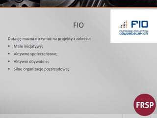 FIO 
Dotację można otrzymać na projekty z zakresu: 
 Małe inicjatywy; 
 Aktywne społeczeństwo; 
 Aktywni obywatele; 
 Silne organizacje pozarządowe; 
 