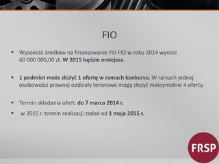 FIO 
 Wysokość środków na finansowanie PO FIO w roku 2014 wynosi 
60 000 000,00 zł. W 2015 będzie mniejsza. 
 1 podmiot może złożyć 1 ofertę w ramach konkursu. Wramach jednej 
osobowości prawnej oddziały terenowe mogą złożyć maksymalnie 4 oferty. 
 Termin składania ofert: do 7 marca 2014 r. 
 w 2015 r. termin realizacji zadań od 1 maja 2015 r. 
 