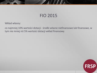 FIO 2015 
Wkład własny: 
co najmniej 10% wartości dotacji - środki własne niefinansowe lub finansowe, w 
tym nie mniej niż 5% wartości dotacji wkład finansowy 
 