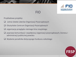 FIO 
Przykładowe projekty: 
 Letnia Szkoła Liderów Organizacji Pozarządowych 
 Olsztyńskie Centrum Organizacji Pozarządowych 
 organizacja przeglądu niemego kina rosyjskiego 
 poprawa komunikacji i współpracy organizacji pozarządowych, biznesu i 
administracji publicznej powiatu 
 Wydanie poradnika dotyczącego funduszu sołeckiego 
 