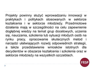 Projekty powinny służyć wprowadzaniu innowacji w
praktykach i politykach stosowanych w sektorze
kształcenia i w sektorze m...