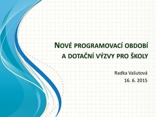 NOVÉ PROGRAMOVACÍ OBDOBÍ
A DOTAČNÍ VÝZVY PRO ŠKOLY
Radka Vašutová
16. 6. 2015
 