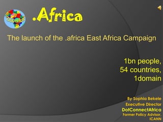.Africa
The launch of the .africa East Africa Campaign


                                   1bn people,
                                  54 countries,
                                      1domain

                                     By Sophia Bekele
                                    Executive Director
                                   DotConnectAfrica
                                   Former Policy Advisor,
                                                  ICANN
 