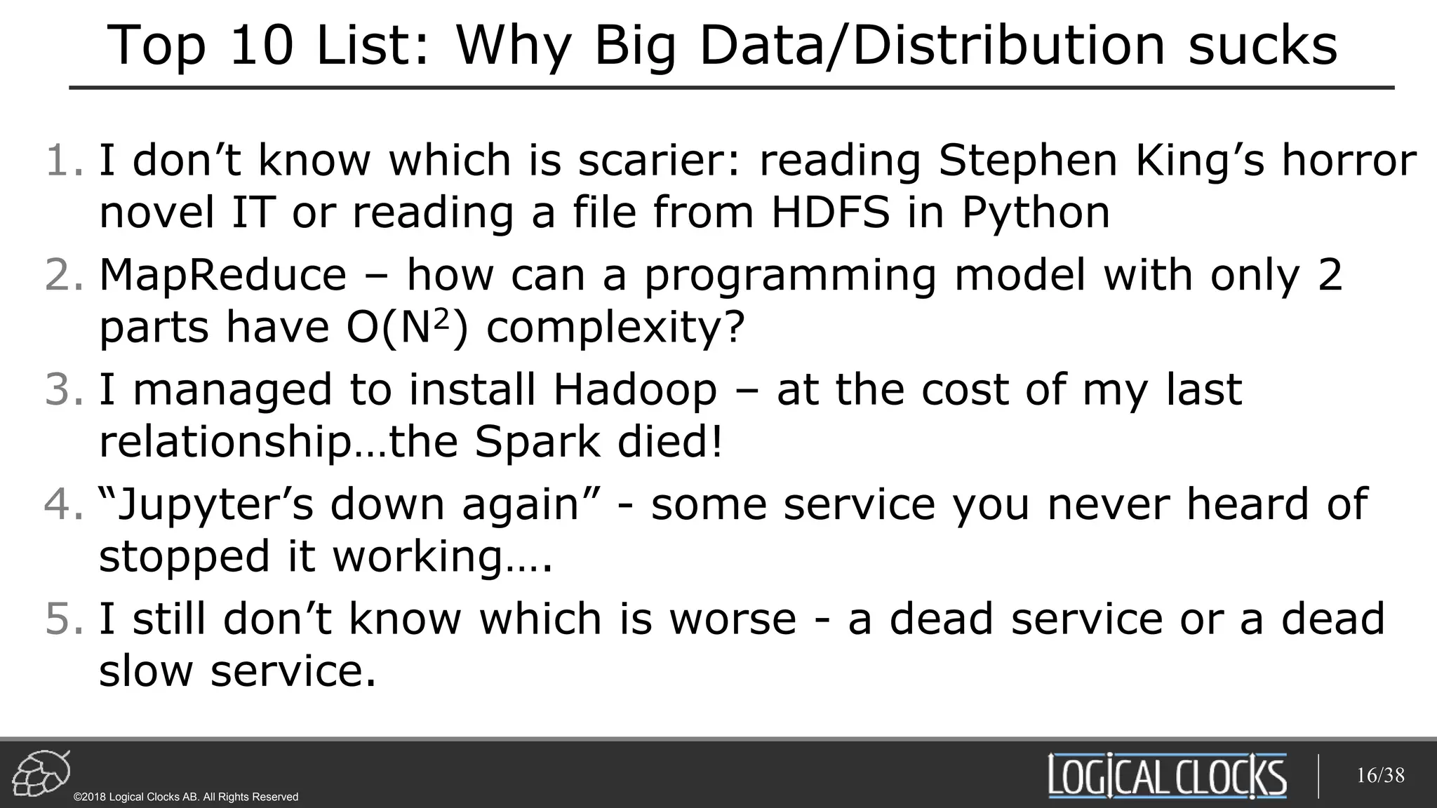 ©2018 Logical Clocks AB. All Rights Reserved
Top 10 List: Why Big Data/Distribution sucks
1. I don’t know which is scarier: reading Stephen King’s horror
novel IT or reading a file from HDFS in Python
2. MapReduce – how can a programming model with only 2
parts have O(N2) complexity?
3. I managed to install Hadoop – at the cost of my last
relationship…the Spark died!
4. “Jupyter’s down again” - some service you never heard of
stopped it working….
5. I still don’t know which is worse - a dead service or a dead
slow service.
16/38
 