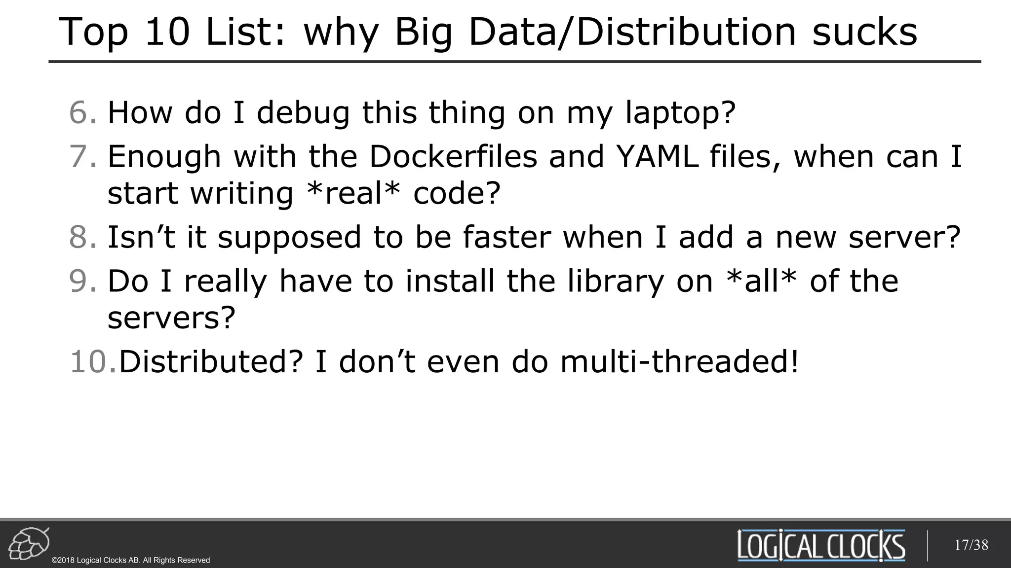 ©2018 Logical Clocks AB. All Rights Reserved
Top 10 List: why Big Data/Distribution sucks
6. How do I debug this thing on my laptop?
7. Enough with the Dockerfiles and YAML files, when can I
start writing *real* code?
8. Isn’t it supposed to be faster when I add a new server?
9. Do I really have to install the library on *all* of the
servers?
10.Distributed? I don’t even do multi-threaded!
17/38
 