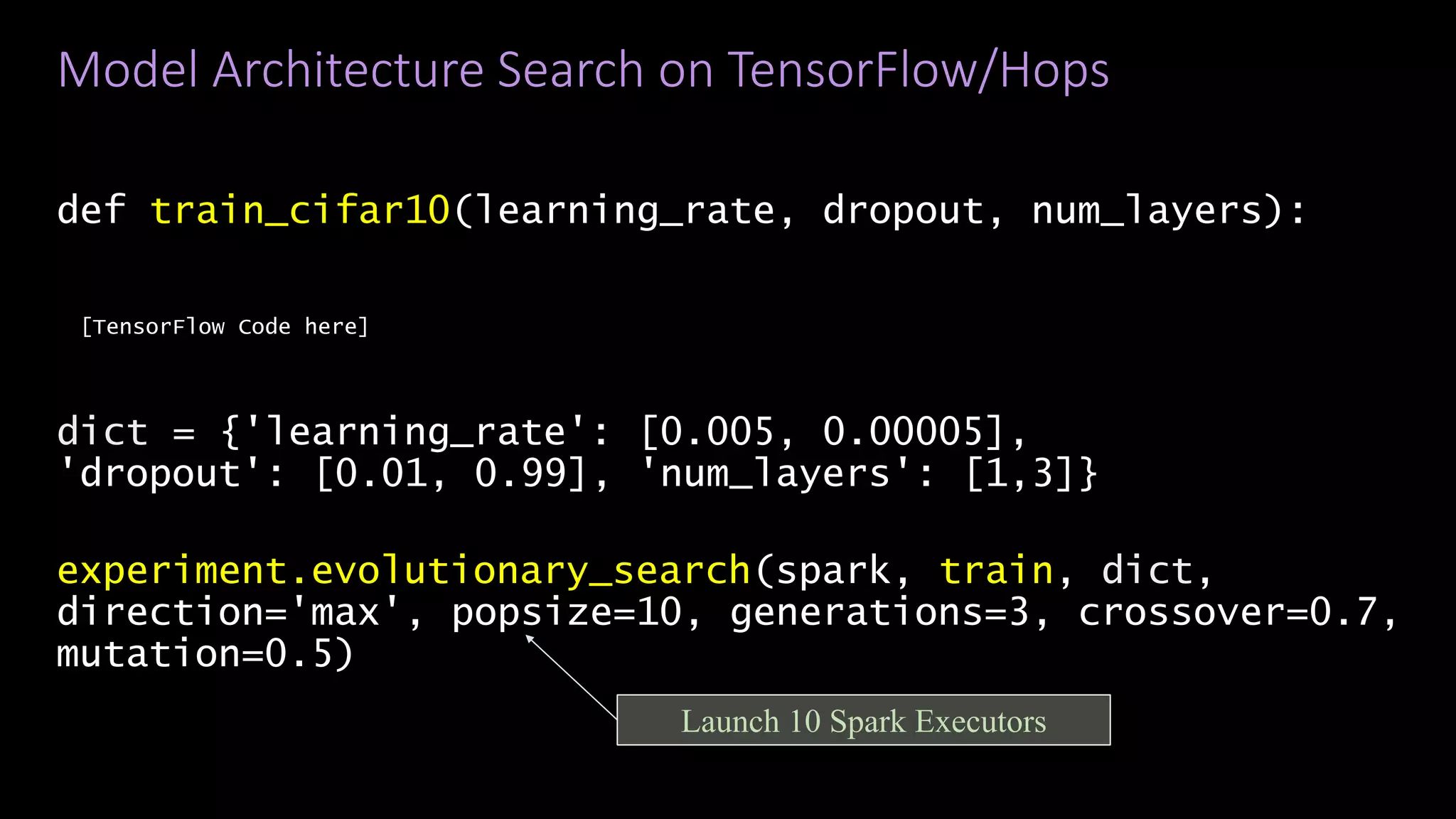 Model Architecture Search on TensorFlow/Hops
def train_cifar10(learning_rate, dropout, num_layers):
[TensorFlow Code here]
dict = {'learning_rate': [0.005, 0.00005],
'dropout': [0.01, 0.99], 'num_layers': [1,3]}
experiment.evolutionary_search(spark, train, dict,
direction='max', popsize=10, generations=3, crossover=0.7,
mutation=0.5)
29/38
Launch 10 Spark Executors
 