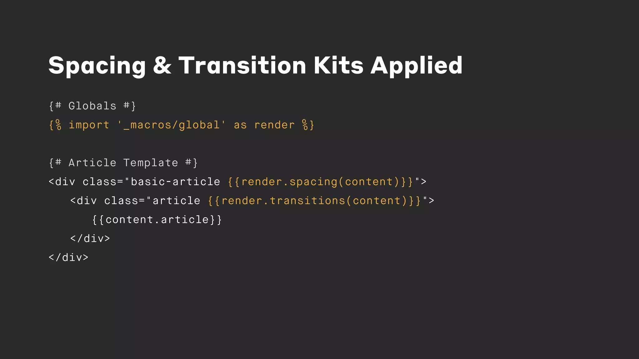 Spacing & Transition Kits Applied
{# Globals #}
{% import '_macros/global' as render %}
{# Article Template #}
<div class="basic-article {{render.spacing(content)}}">
<div class="article {{render.transitions(content)}}">
{{content.article}}
</div>
</div>
 